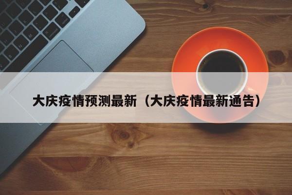 大庆疫情预测最新（大庆疫情最新通告）