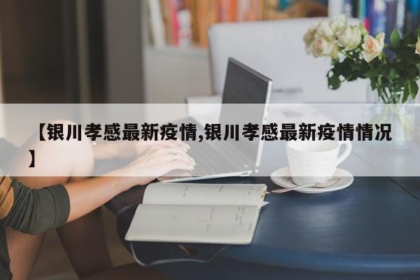 【银川孝感最新疫情,银川孝感最新疫情情况】