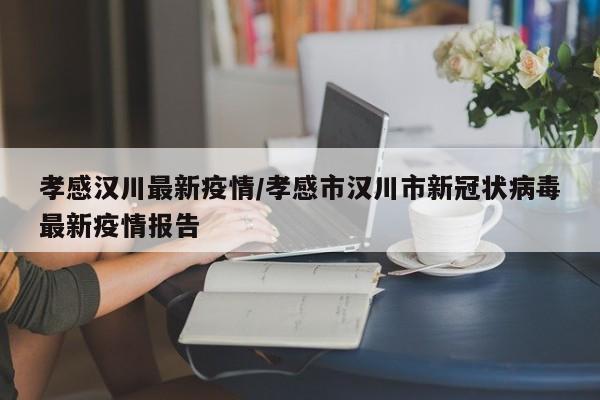 孝感汉川最新疫情/孝感市汉川市新冠状病毒最新疫情报告
