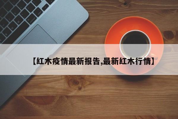 【红木疫情最新报告,最新红木行情】