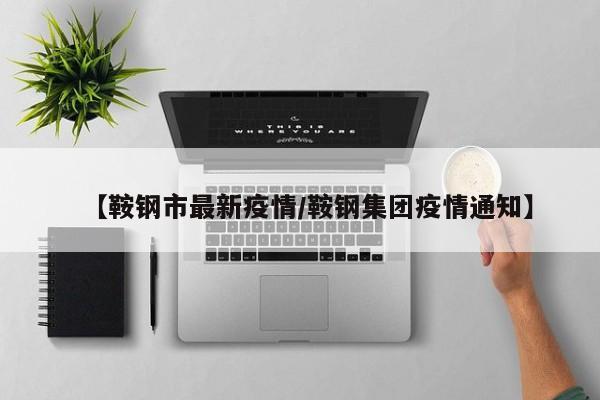 【鞍钢市最新疫情/鞍钢集团疫情通知】