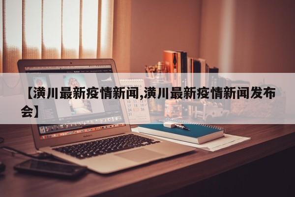 【潢川最新疫情新闻,潢川最新疫情新闻发布会】
