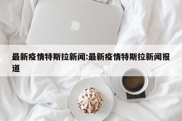 最新疫情特斯拉新闻:最新疫情特斯拉新闻报道