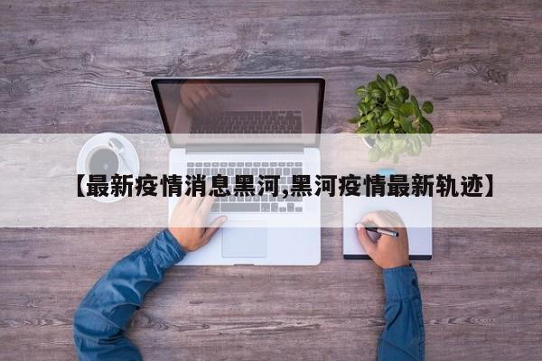 【最新疫情消息黑河,黑河疫情最新轨迹】