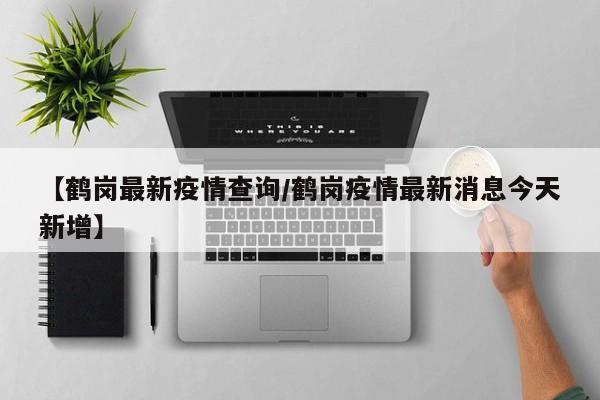 【鹤岗最新疫情查询/鹤岗疫情最新消息今天新增】