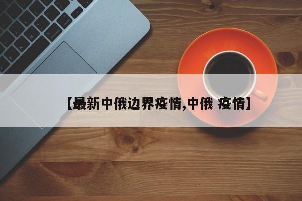 【最新中俄边界疫情,中俄 疫情】