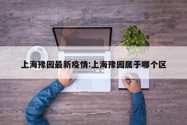 上海豫园最新疫情:上海豫园属于哪个区