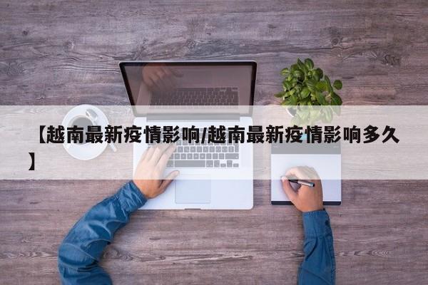 【越南最新疫情影响/越南最新疫情影响多久】