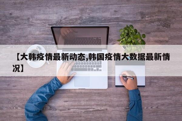 【大韩疫情最新动态,韩国疫情大数据最新情况】