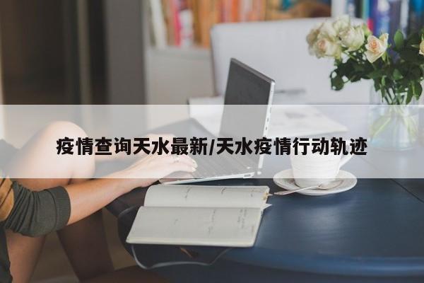 疫情查询天水最新/天水疫情行动轨迹