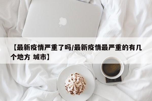 【最新疫情严重了吗/最新疫情最严重的有几个地方 城市】