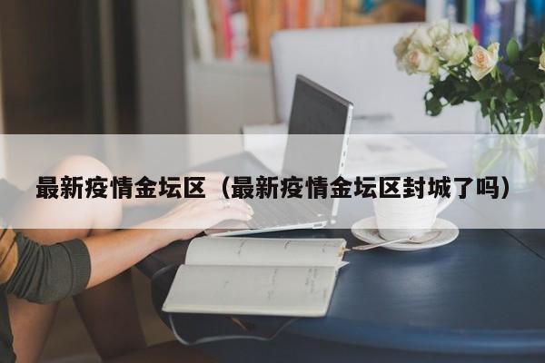 最新疫情金坛区（最新疫情金坛区封城了吗）