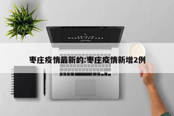 枣庄疫情最新的:枣庄疫情新增2例